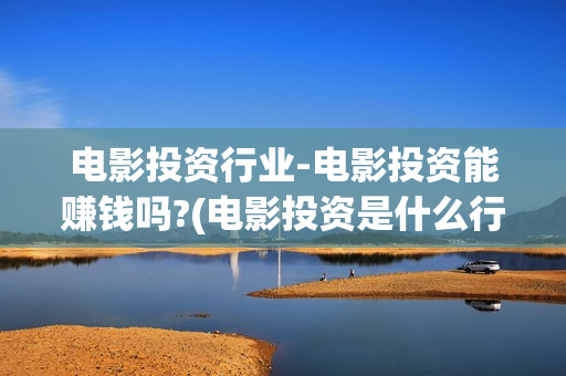 电影投资行业-电影投资能赚钱吗?(电影投资是什么行业)