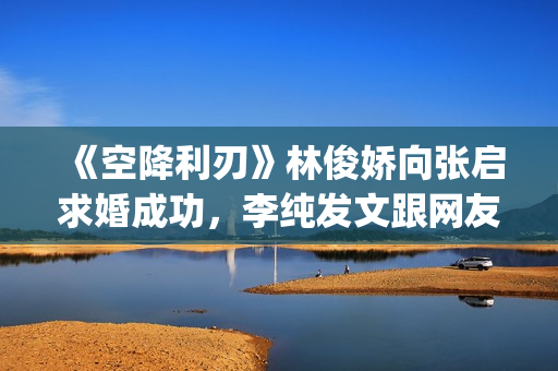 《空降利刃》林俊娇向张启求婚成功，李纯发文跟网友分享内心感受(空降利刃真实改编)