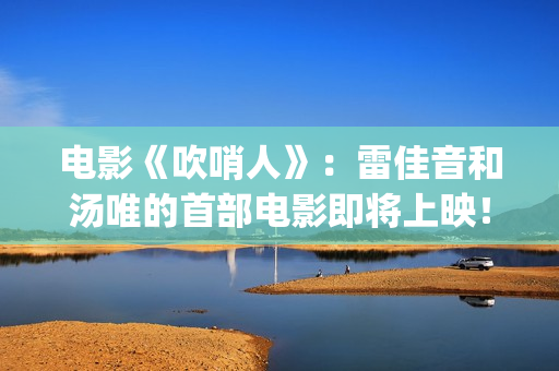 电影《吹哨人》：雷佳音和汤唯的首部电影即将上映！(电影吹哨人是真实事件吗)