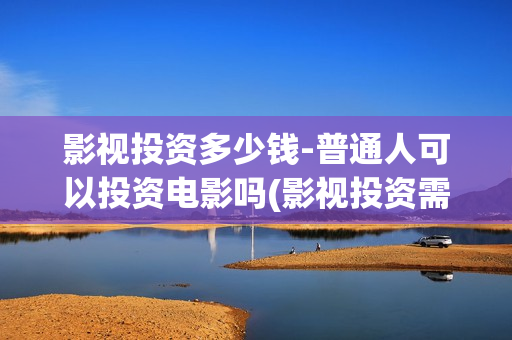 影视投资多少钱-普通人可以投资电影吗(影视投资需要多少钱)