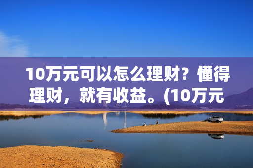 10万元可以怎么理财？懂得理财，就有收益。(10万元怎么存钱最划算?既要安全又想收益比定期高)