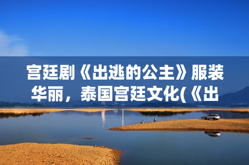 宫廷剧《出逃的公主》服装华丽，泰国宫廷文化(《出逃》)