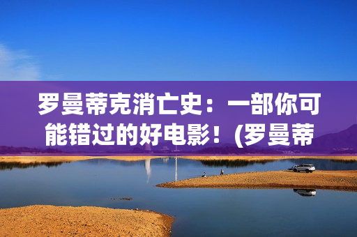 罗曼蒂克消亡史：一部你可能错过的好电影！(罗曼蒂克消亡史精彩片段)