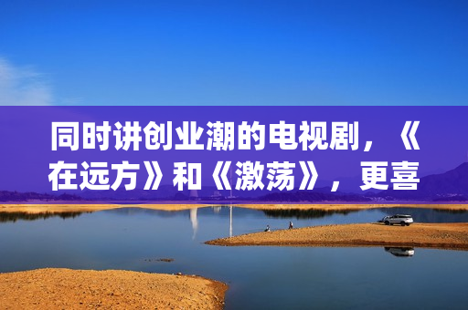 同时讲创业潮的电视剧，《在远方》和《激荡》，更喜欢哪一部？(创业大潮分几个阶段)