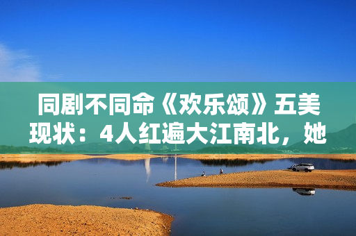 同剧不同命《欢乐颂》五美现状：4人红遍大江南北，她却无戏可拍