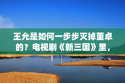 王允是如何一步步灭掉董卓的？电视剧《新三国》里，分了这5步(王允死后谁把持朝政)