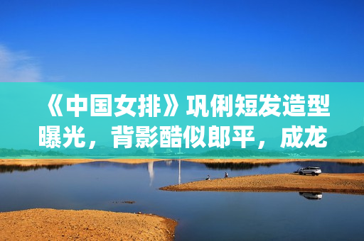 《中国女排》巩俐短发造型曝光，背影酷似郎平，成龙低调探班(巩丽中国女排)