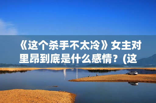《这个杀手不太冷》女主对里昂到底是什么感情？(这个杀手不太冷免费观看)