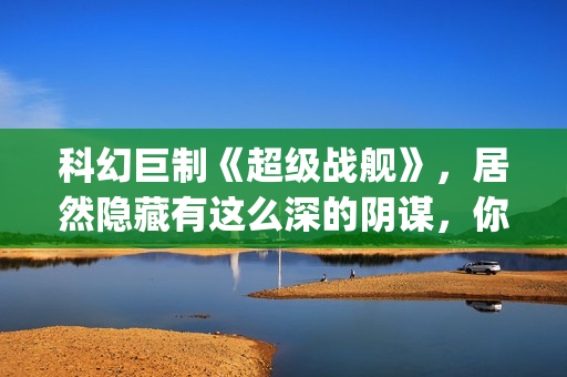 科幻巨制《超级战舰》，居然隐藏有这么深的阴谋，你看懂了吗(超级dw)