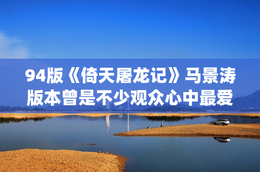 94版《倚天屠龙记》马景涛版本曾是不少观众心中最爱的版本(94版《倚天屠龙记》周芷若)