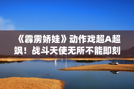 《霹雳娇娃》动作戏超A超飒！战斗天使无所不能即刻开战！(霹雳娇娃2019 普通话版)