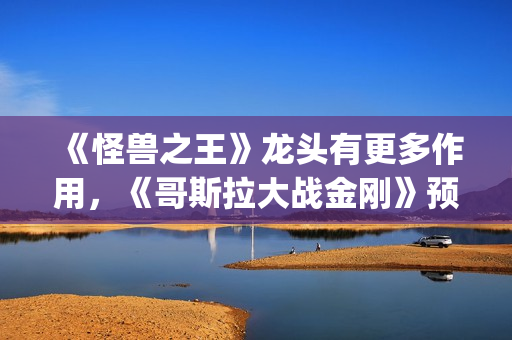 《怪兽之王》龙头有更多作用，《哥斯拉大战金刚》预告恐再推迟(怪兽之王2021)