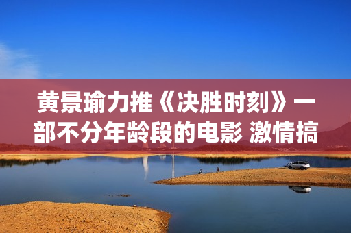 黄景瑜力推《决胜时刻》一部不分年龄段的电影 激情搞笑又感人(黄景瑜唱)