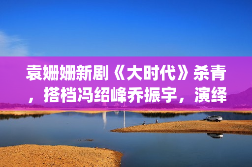 袁姗姗新剧《大时代》杀青，搭档冯绍峰乔振宇，演绎艰苦创业(袁姗姗连续剧)