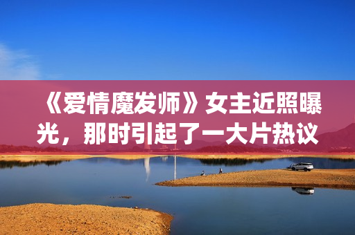 《爱情魔发师》女主近照曝光，那时引起了一大片热议和跟风(王耀庆爱情魔发师)