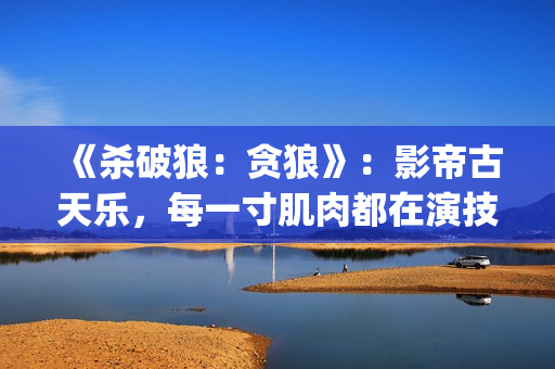 《杀破狼：贪狼》：影帝古天乐，每一寸肌肉都在演技(杀破狼贪狼演员表)