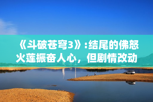 《斗破苍穹3》:结尾的佛怒火莲振奋人心，但剧情改动让人大失所望(斗破苍穹3d动漫同人在线播放)