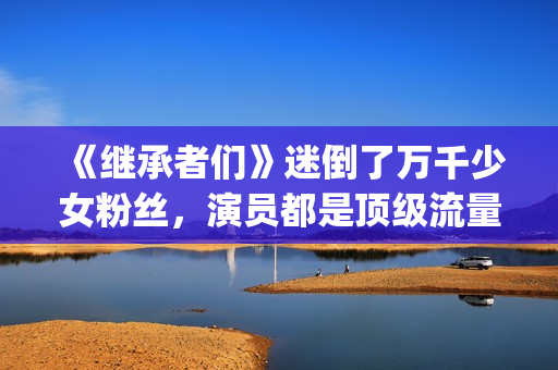 《继承者们》迷倒了万千少女粉丝，演员都是顶级流量(《继承者们》主演)