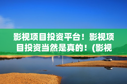 影视项目投资平台！影视项目投资当然是真的！(影视项目投资平台有哪些)