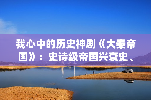 我心中的历史神剧《大秦帝国》：史诗级帝国兴衰史、全演技派阵容(我心中的历史人物)