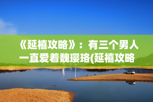 《延禧攻略》：有三个男人一直爱着魏璎珞(延禧攻略全集在线观看免费版)
