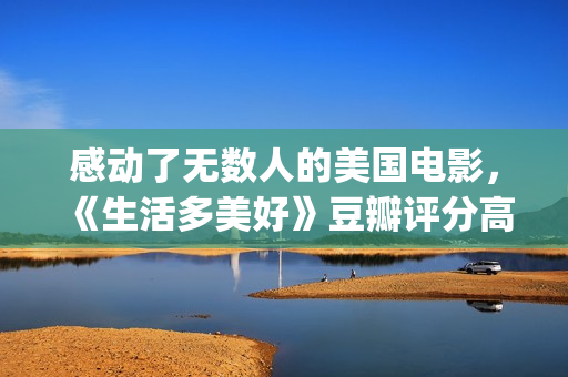感动了无数人的美国电影，《生活多美好》豆瓣评分高达9.2！(感动了无数人的短片)