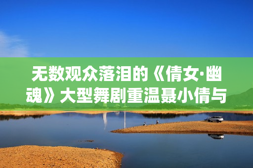 无数观众落泪的《倩女·幽魂》大型舞剧重温聂小倩与宁采臣(观众落泪视频)