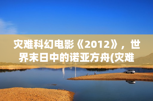 灾难科幻电影《2012》，世界末日中的诺亚方舟(灾难科幻惊悚电影)