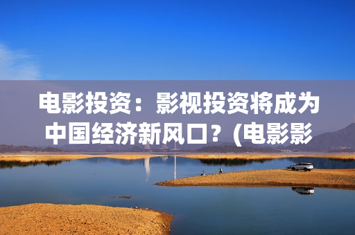 电影投资：影视投资将成为中国经济新风口？(电影影视投资流程)