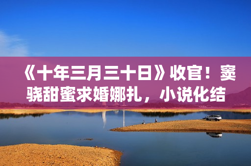 《十年三月三十日》收官！窦骁甜蜜求婚娜扎，小说化结局千篇一律(十年三月三十日丁昂)