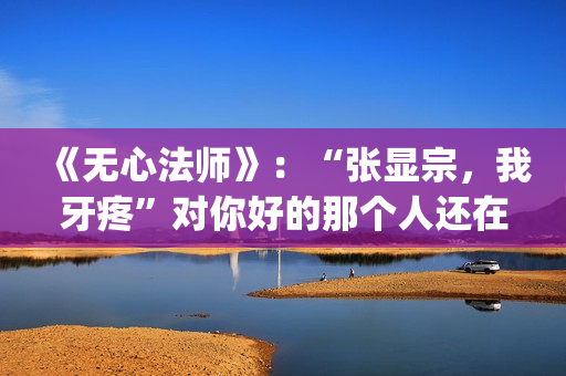《无心法师》：“张显宗，我牙疼”对你好的那个人还在吗？(无心法师第一季)