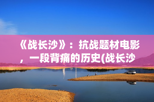 《战长沙》：抗战题材电影，一段背痛的历史(战长沙的人物原型都是谁)