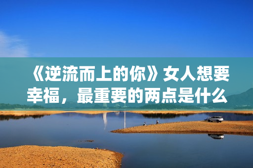 《逆流而上的你》女人想要幸福，最重要的两点是什么？(逆流而上的你 电视剧)