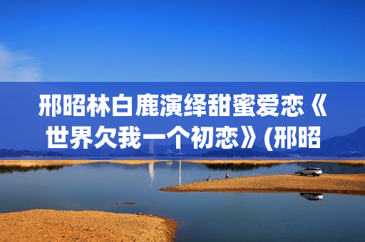 邢昭林白鹿演绎甜蜜爱恋《世界欠我一个初恋》(邢昭林白鹿主演的电视剧有哪些)