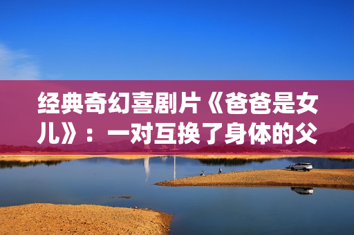 经典奇幻喜剧片《爸爸是女儿》：一对互换了身体的父女(奇幻爱情喜剧)