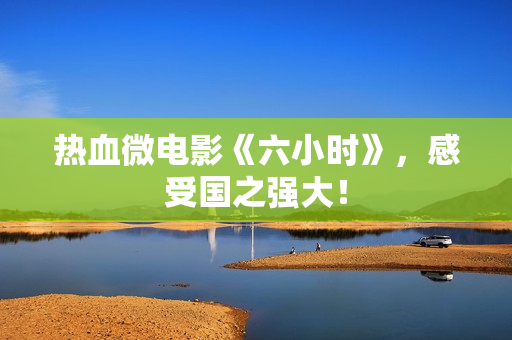 热血微电影《六小时》，感受国之强大！