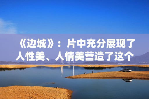 《边城》：片中充分展现了人性美、人情美营造了这个世界(边城 剧情)