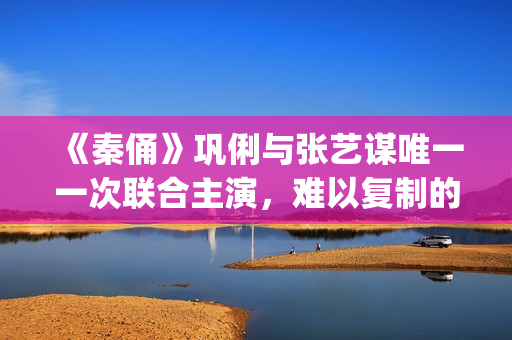 《秦俑》巩俐与张艺谋唯一一次联合主演，难以复制的古装爱情片经典(巩俐演的秦始皇)