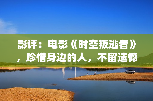影评：电影《时空叛逃者》，珍惜身边的人，不留遗憾(电影时刻)