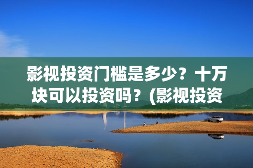 影视投资门槛是多少？十万块可以投资吗？(影视投资靠什么赚钱)