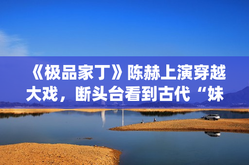 《极品家丁》陈赫上演穿越大戏，断头台看到古代“妹妹”(《极品家丁》陈赫)