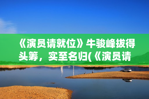 《演员请就位》牛骏峰拔得头筹，实至名归(《演员请就位》第三季)