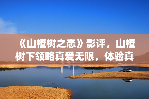 《山楂树之恋》影评，山楂树下领略真爱无限，体验真爱真情(山楂树之恋电视剧在线观看完整版免费)