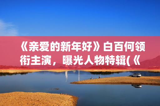 《亲爱的新年好》白百何领衔主演，曝光人物特辑(《亲爱的新年好》大结局)