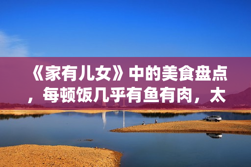 《家有儿女》中的美食盘点，每顿饭几乎有鱼有肉，太有美味了！(家有儿女中刘星和夏雪的红发组合叫什么名字)