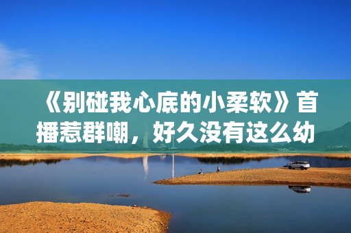 《别碰我心底的小柔软》首播惹群嘲，好久没有这么幼稚的电视剧了(别碰我心底的小柔软 播放)