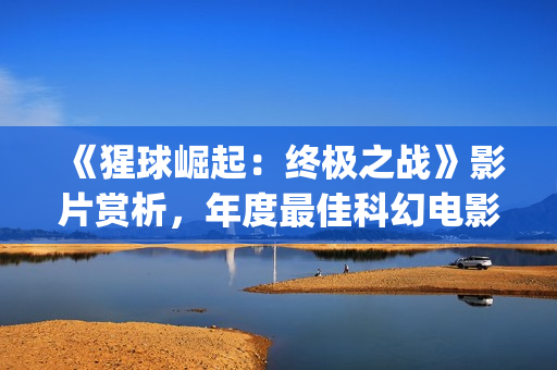 《猩球崛起：终极之战》影片赏析，年度最佳科幻电影(猩球崛起3:终极之战(普通话))