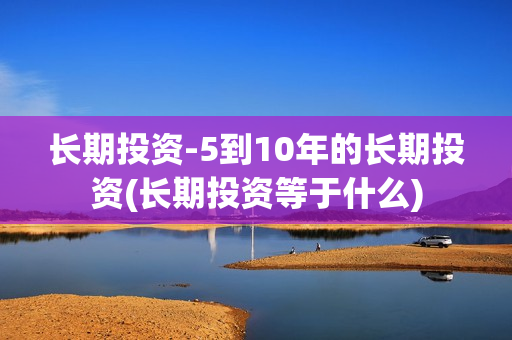 长期投资-5到10年的长期投资(长期投资等于什么)