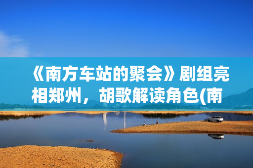 《南方车站的聚会》剧组亮相郑州，胡歌解读角色(南方车站的聚会完整版免费观看普通话)