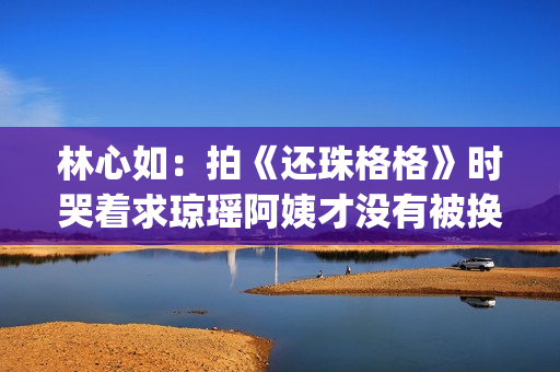 林心如：拍《还珠格格》时哭着求琼瑶阿姨才没有被换掉(林心如还珠剧照)